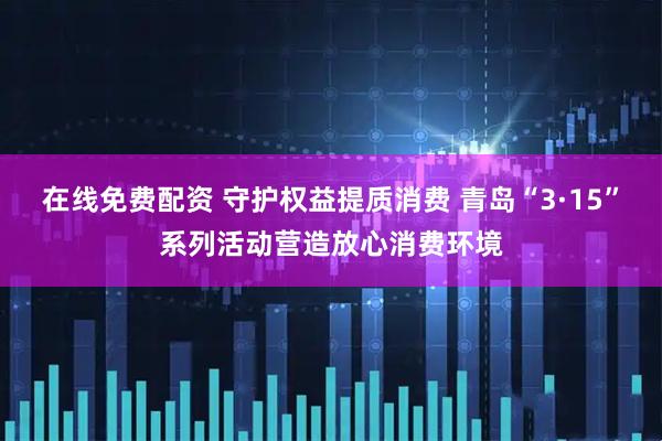 在线免费配资 守护权益提质消费 青岛“3·15”系列活动营造放心消费环境