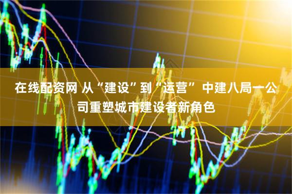在线配资网 从“建设”到“运营” 中建八局一公司重塑城市建设者新角色