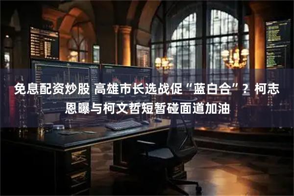 免息配资炒股 高雄市长选战促“蓝白合”？柯志恩曝与柯文哲短暂碰面道加油