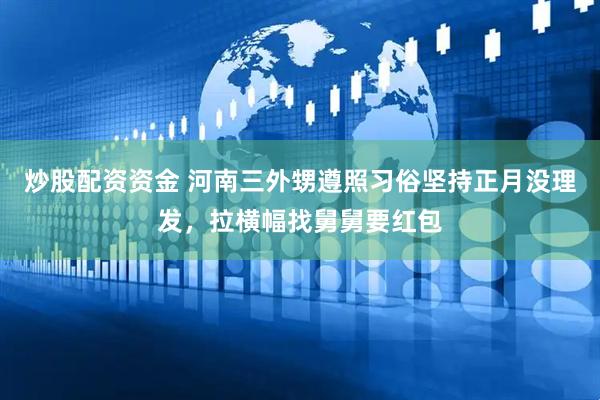 炒股配资资金 河南三外甥遵照习俗坚持正月没理发，拉横幅找舅舅要红包