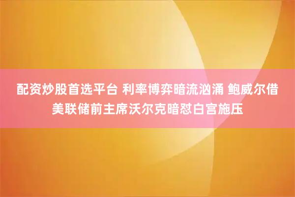 配资炒股首选平台 利率博弈暗流汹涌 鲍威尔借美联储前主席沃尔克暗怼白宫施压