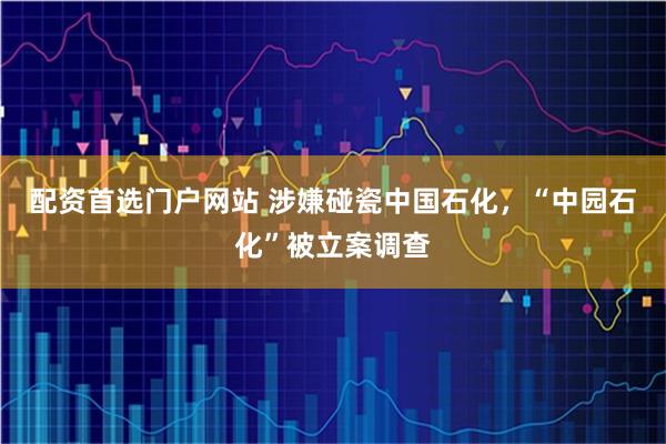 配资首选门户网站 涉嫌碰瓷中国石化，“中园石化”被立案调查