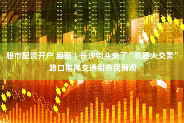 股市配资开户 组图｜长沙街头来了“机器人交警” 路口指挥交通引市民围观