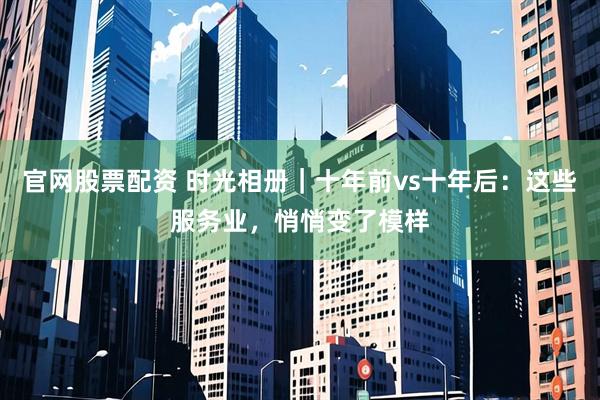 官网股票配资 时光相册｜十年前vs十年后：这些服务业，悄悄变了模样