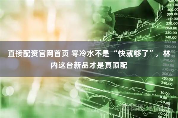 直接配资官网首页 零冷水不是 “快就够了”，林内这台新品才是真顶配