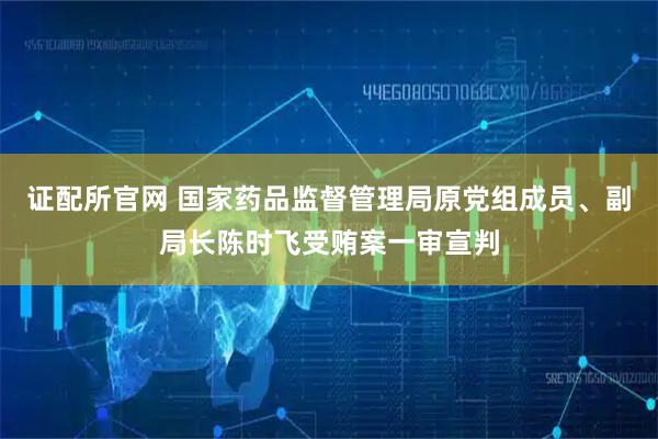 证配所官网 国家药品监督管理局原党组成员、副局长陈时飞受贿案一审宣判
