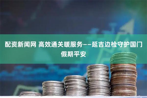 配资新闻网 高效通关暖服务——延吉边检守护国门假期平安